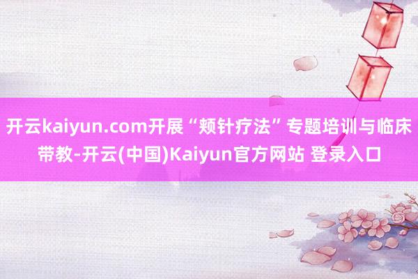 开云kaiyun.com开展“颊针疗法”专题培训与临床带教-开云(中国)Kaiyun官方网站 登录入口