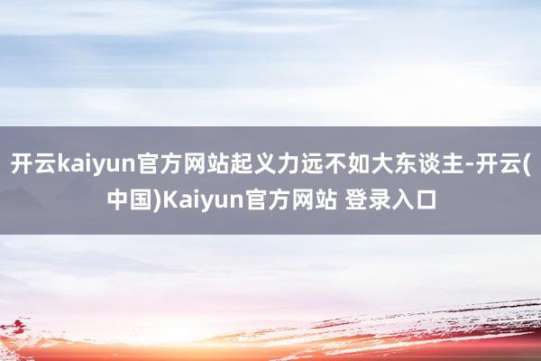 开云kaiyun官方网站起义力远不如大东谈主-开云(中国)Kaiyun官方网站 登录入口