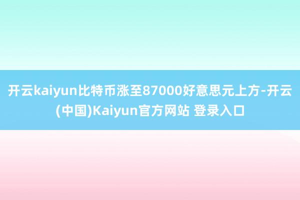 开云kaiyun比特币涨至87000好意思元上方-开云(中国)Kaiyun官方网站 登录入口