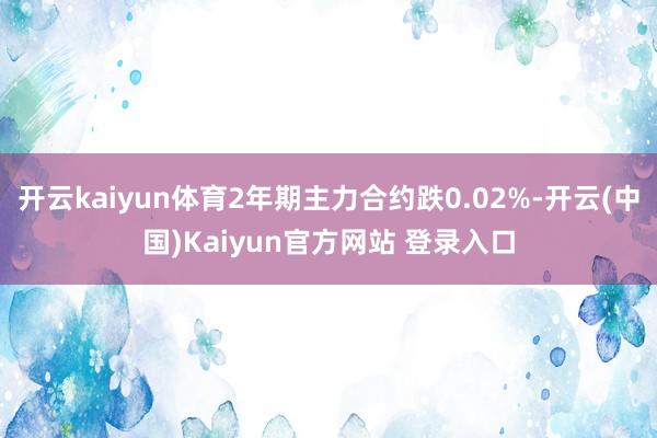 开云kaiyun体育2年期主力合约跌0.02%-开云(中国)Kaiyun官方网站 登录入口