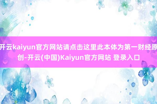 开云kaiyun官方网站请点击这里此本体为第一财经原创-开云(中国)Kaiyun官方网站 登录入口