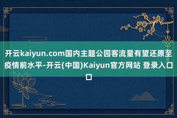 开云kaiyun.com国内主题公园客流量有望还原至疫情前水平-开云(中国)Kaiyun官方网站 登录入口