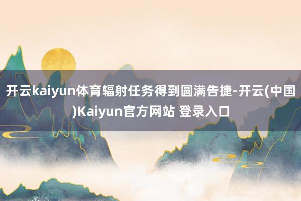 开云kaiyun体育辐射任务得到圆满告捷-开云(中国)Kaiyun官方网站 登录入口