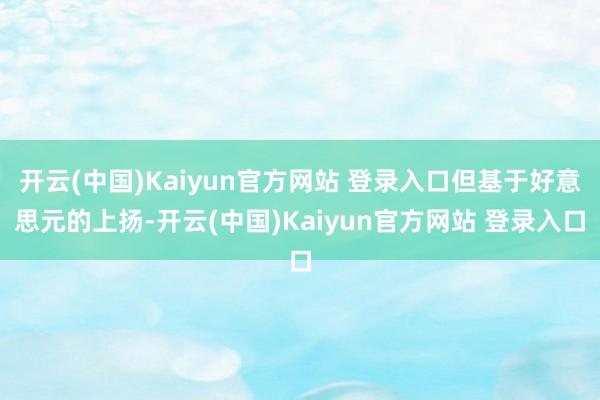 开云(中国)Kaiyun官方网站 登录入口但基于好意思元的上扬-开云(中国)Kaiyun官方网站 登录入口