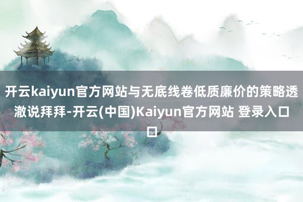 开云kaiyun官方网站与无底线卷低质廉价的策略透澈说拜拜-开云(中国)Kaiyun官方网站 登录入口