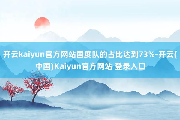 开云kaiyun官方网站国度队的占比达到73%-开云(中国)Kaiyun官方网站 登录入口