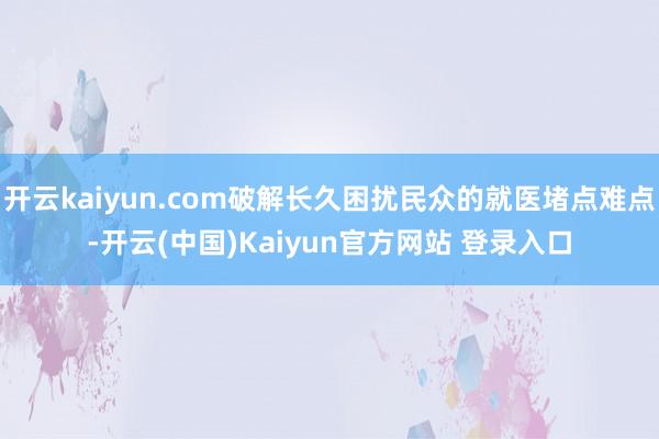 开云kaiyun.com破解长久困扰民众的就医堵点难点-开云(中国)Kaiyun官方网站 登录入口