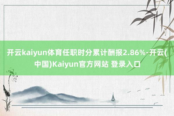 开云kaiyun体育任职时分累计酬报2.86%-开云(中国)Kaiyun官方网站 登录入口