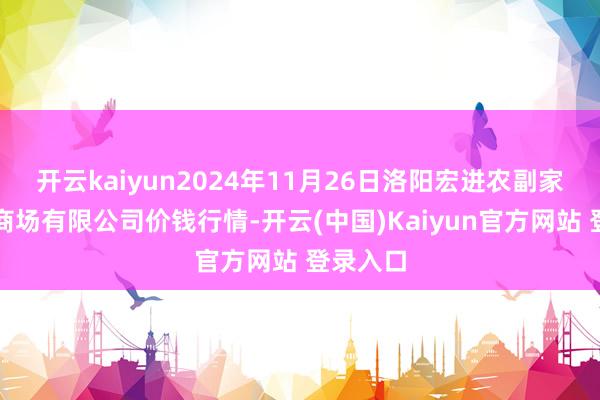 开云kaiyun2024年11月26日洛阳宏进农副家具批发商场有限公司价钱行情-开云(中国)Kaiyun官方网站 登录入口