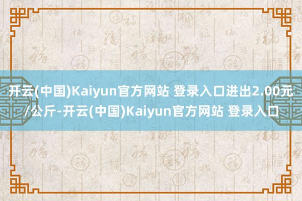 开云(中国)Kaiyun官方网站 登录入口进出2.00元/公斤-开云(中国)Kaiyun官方网站 登录入口