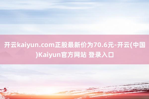 开云kaiyun.com正股最新价为70.6元-开云(中国)Kaiyun官方网站 登录入口