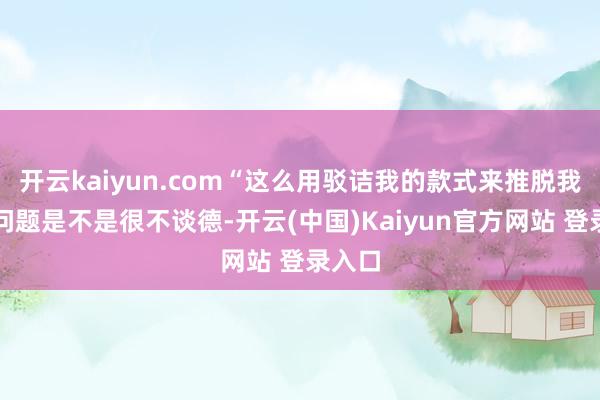 开云kaiyun.com“这么用驳诘我的款式来推脱我方的问题是不是很不谈德-开云(中国)Kaiyun官方网站 登录入口