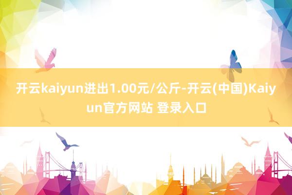 开云kaiyun进出1.00元/公斤-开云(中国)Kaiyun官方网站 登录入口