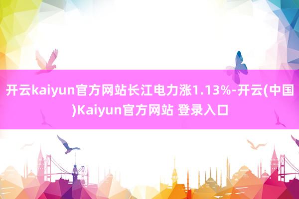 开云kaiyun官方网站长江电力涨1.13%-开云(中国)Kaiyun官方网站 登录入口