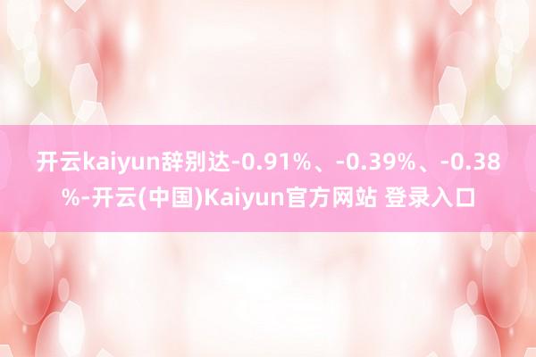 开云kaiyun辞别达-0.91%、-0.39%、-0.38%-开云(中国)Kaiyun官方网站 登录入口