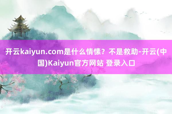 开云kaiyun.com是什么情愫？不是救助-开云(中国)Kaiyun官方网站 登录入口