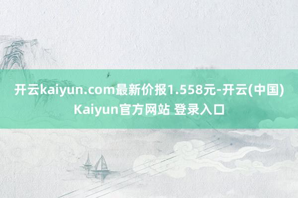 开云kaiyun.com最新价报1.558元-开云(中国)Kaiyun官方网站 登录入口