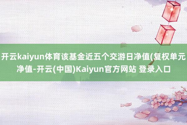 开云kaiyun体育该基金近五个交游日净值(复权单元净值-开云(中国)Kaiyun官方网站 登录入口
