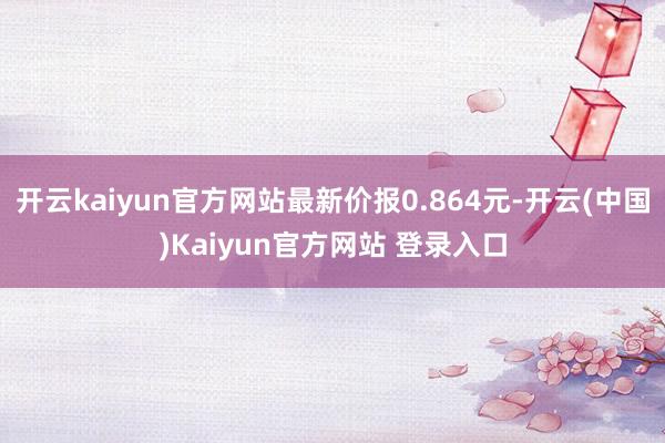 开云kaiyun官方网站最新价报0.864元-开云(中国)Kaiyun官方网站 登录入口