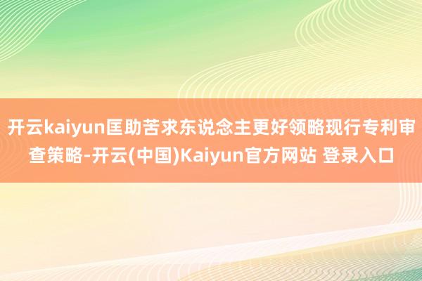 开云kaiyun匡助苦求东说念主更好领略现行专利审查策略-开云(中国)Kaiyun官方网站 登录入口