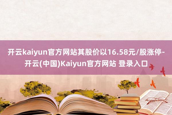 开云kaiyun官方网站其股价以16.58元/股涨停-开云(中国)Kaiyun官方网站 登录入口