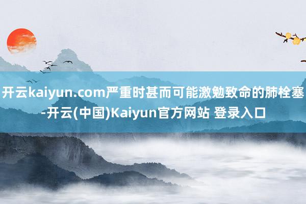 开云kaiyun.com严重时甚而可能激勉致命的肺栓塞-开云(中国)Kaiyun官方网站 登录入口