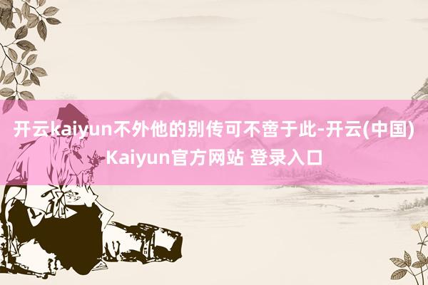 开云kaiyun不外他的别传可不啻于此-开云(中国)Kaiyun官方网站 登录入口