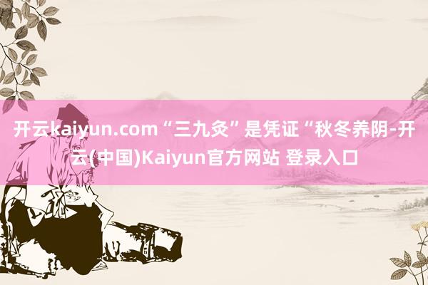 开云kaiyun.com“三九灸”是凭证“秋冬养阴-开云(中国)Kaiyun官方网站 登录入口