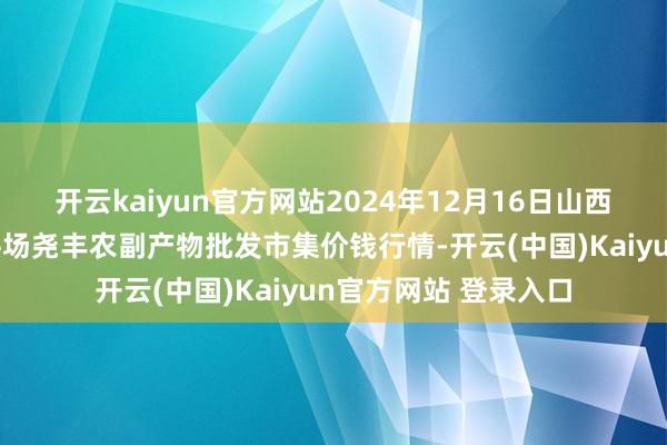 开云kaiyun官方网站2024年12月16日山西省临汾市尧齐区奶牛场尧丰农副产物批发市集价钱行情-开云(中国)Kaiyun官方网站 登录入口
