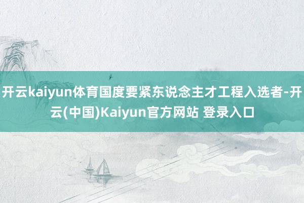 开云kaiyun体育国度要紧东说念主才工程入选者-开云(中国)Kaiyun官方网站 登录入口