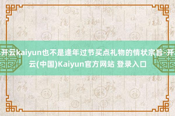 开云kaiyun也不是逢年过节买点礼物的情状宗旨-开云(中国)Kaiyun官方网站 登录入口