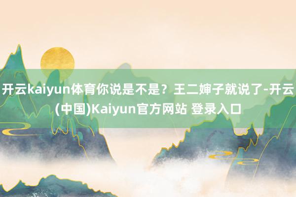 开云kaiyun体育你说是不是？王二婶子就说了-开云(中国)Kaiyun官方网站 登录入口