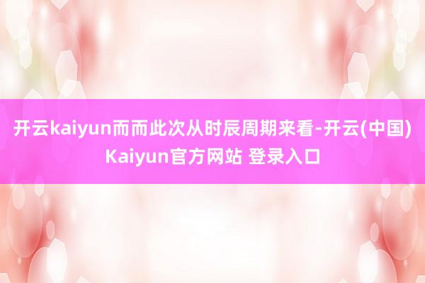 开云kaiyun而而此次从时辰周期来看-开云(中国)Kaiyun官方网站 登录入口
