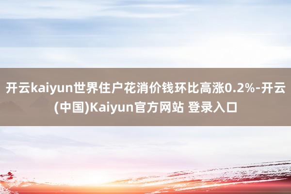 开云kaiyun世界住户花消价钱环比高涨0.2%-开云(中国)Kaiyun官方网站 登录入口