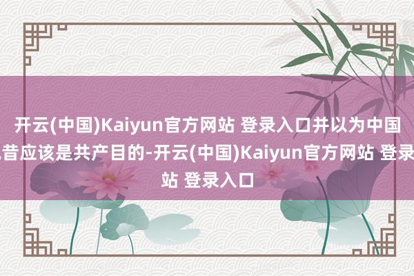 开云(中国)Kaiyun官方网站 登录入口并以为中国的夙昔应该是共产目的-开云(中国)Kaiyun官方网站 登录入口