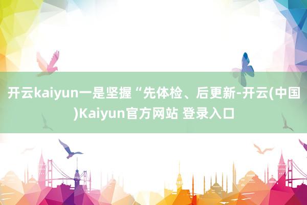 开云kaiyun一是坚握“先体检、后更新-开云(中国)Kaiyun官方网站 登录入口