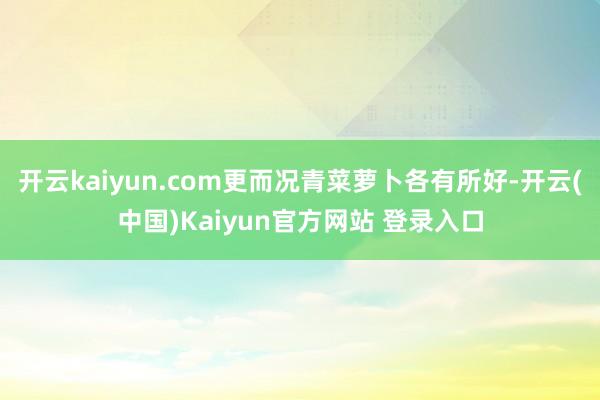 开云kaiyun.com更而况青菜萝卜各有所好-开云(中国)Kaiyun官方网站 登录入口