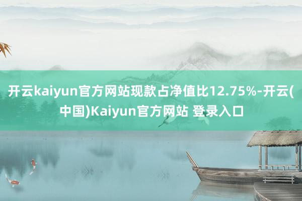 开云kaiyun官方网站现款占净值比12.75%-开云(中国)Kaiyun官方网站 登录入口