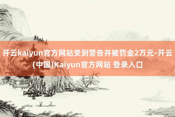 开云kaiyun官方网站受到警告并被罚金2万元-开云(中国)Kaiyun官方网站 登录入口