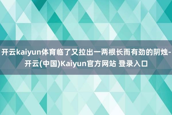 开云kaiyun体育临了又拉出一两根长而有劲的阴烛-开云(中国)Kaiyun官方网站 登录入口