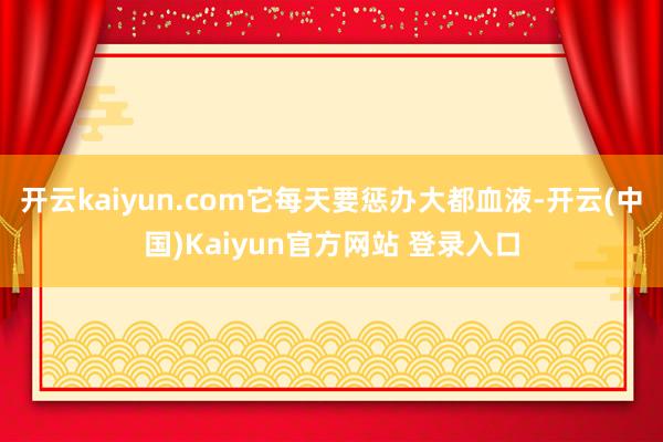 开云kaiyun.com它每天要惩办大都血液-开云(中国)Kaiyun官方网站 登录入口