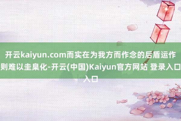 开云kaiyun.com而实在为我方而作念的后盾运作则难以圭臬化-开云(中国)Kaiyun官方网站 登录入口
