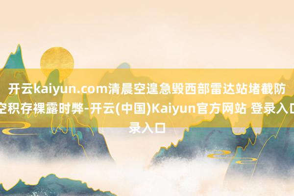 开云kaiyun.com清晨空遑急毁西部雷达站堵截防空积存裸露时弊-开云(中国)Kaiyun官方网站 登录入口