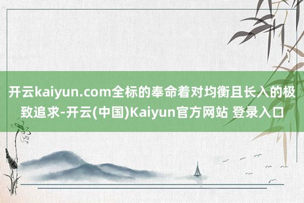 开云kaiyun.com全标的奉命着对均衡且长入的极致追求-开云(中国)Kaiyun官方网站 登录入口