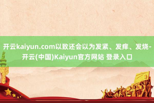 开云kaiyun.com以致还会以为发紧、发痒、发烧-开云(中国)Kaiyun官方网站 登录入口