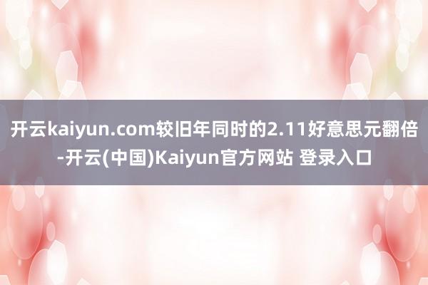 开云kaiyun.com较旧年同时的2.11好意思元翻倍-开云(中国)Kaiyun官方网站 登录入口