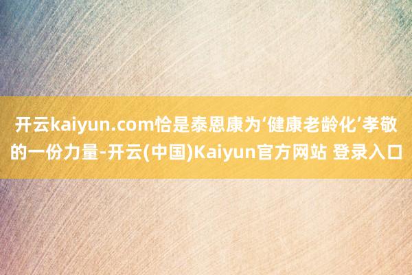 开云kaiyun.com恰是泰恩康为‘健康老龄化’孝敬的一份力量-开云(中国)Kaiyun官方网站 登录入口