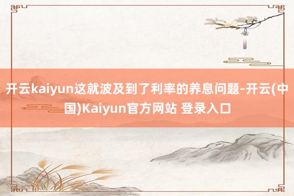开云kaiyun这就波及到了利率的养息问题-开云(中国)Kaiyun官方网站 登录入口