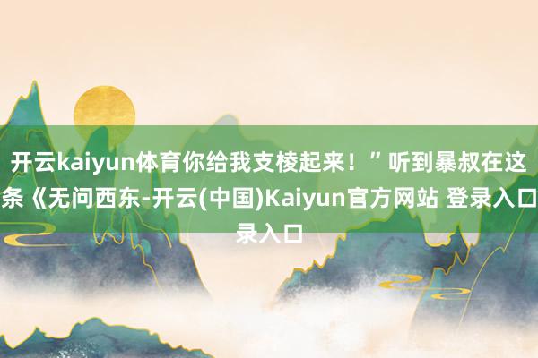 开云kaiyun体育你给我支棱起来!”听到暴叔在这条《无问西东-开云(中国)Kaiyun官方网站 登录入口