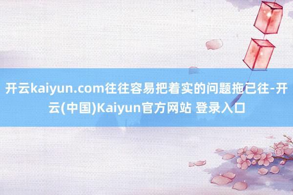 开云kaiyun.com往往容易把着实的问题拖已往-开云(中国)Kaiyun官方网站 登录入口